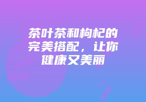 茶叶茶和枸杞的完美搭配，让你健康又美丽