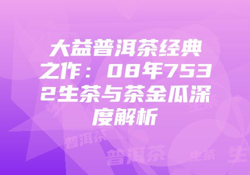 大益普洱茶经典之作：08年7532生茶与茶金瓜深度解析