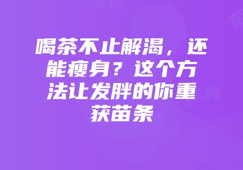 喝茶不止解渴，还能瘦身？这个方法让发胖的你重获苗条