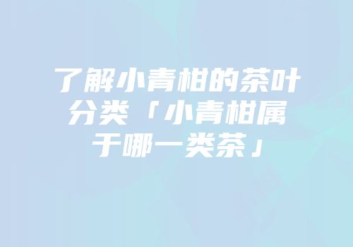 了解小青柑的茶叶分类「小青柑属于哪一类茶」