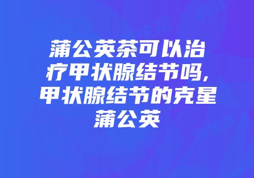 蒲公英茶可以治疗甲状腺结节吗,甲状腺结节的克星蒲公英