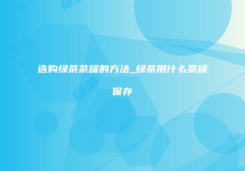 选购绿茶茶罐的方法_绿茶用什么茶罐保存