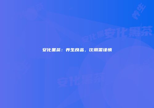 安化黑茶：养生良品，饮用需谨慎