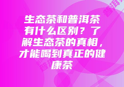 生态茶和普洱茶有什么区别？了解生态茶的真相，才能喝到真正的健康茶