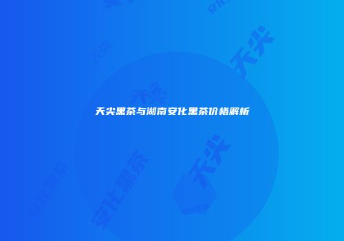 天尖黑茶与湖南安化黑茶价格解析