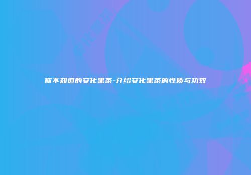 你不知道的安化黑茶-介绍安化黑茶的性质与功效