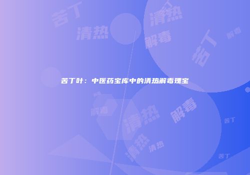 苦丁叶：中医药宝库中的清热解毒瑰宝