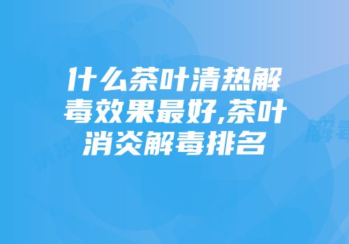 什么茶叶清热解毒效果最好,茶叶消炎解毒排名