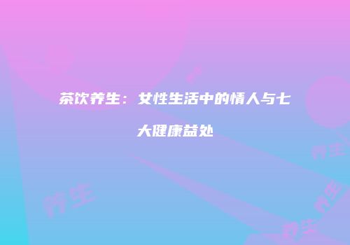 茶饮养生：女性生活中的情人与七大健康益处