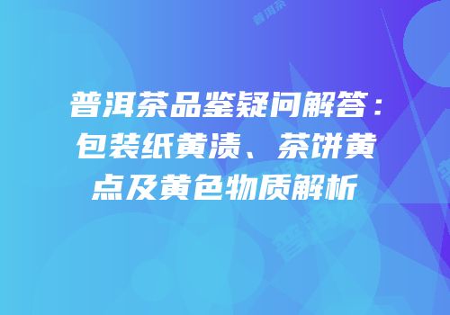 普洱茶品鉴疑问解答：包装纸黄渍、茶饼黄点及黄色物质解析