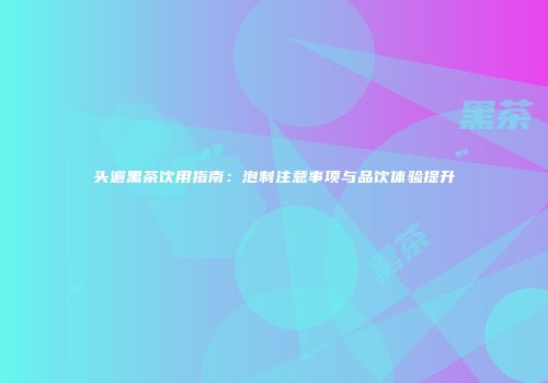 头遍黑茶饮用指南：泡制注意事项与品饮体验提升