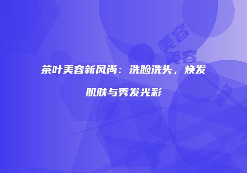 茶叶美容新风尚：洗脸洗头，焕发肌肤与秀发光彩