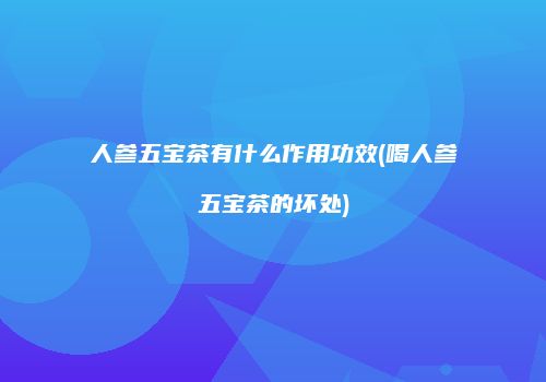人参五宝茶有什么作用功效(喝人参五宝茶的坏处)