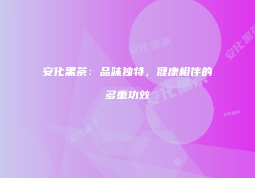 安化黑茶：品味独特，健康相伴的多重功效