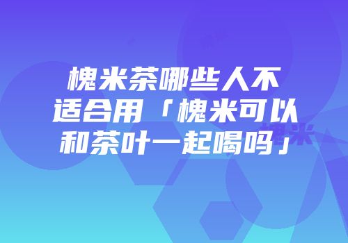 槐米茶哪些人不适合用「槐米可以和茶叶一起喝吗」