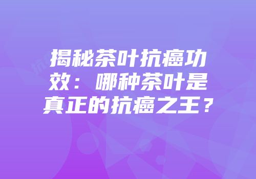揭秘茶叶抗癌功效：哪种茶叶是真正的抗癌之王？