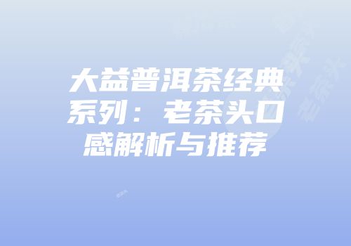 大益普洱茶经典系列：老茶头口感解析与推荐