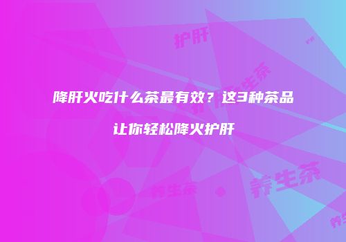 降肝火吃什么茶最有效？这3种茶品让你轻松降火护肝
