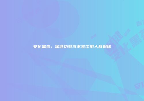安化黑茶：保健功效与不宜饮用人群揭秘