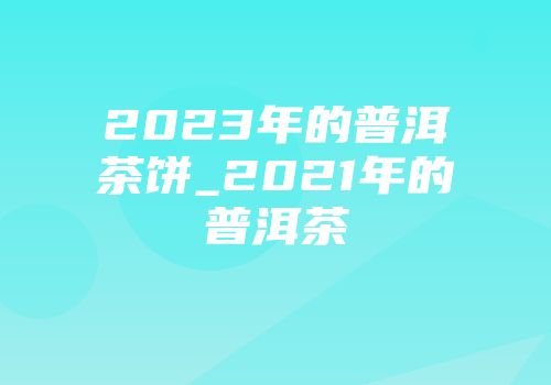 2023年的普洱茶饼_2021年的普洱茶