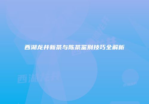 西湖龙井新茶与陈茶鉴别技巧全解析