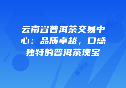 云南省普洱茶交易中心：品质卓越，口感独特的普洱茶瑰宝