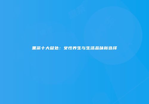 黑茶十大益处：女性养生与生活品味新选择