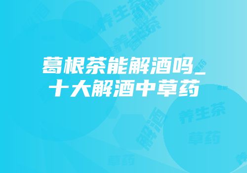 葛根茶能解酒吗_十大解酒中草药
