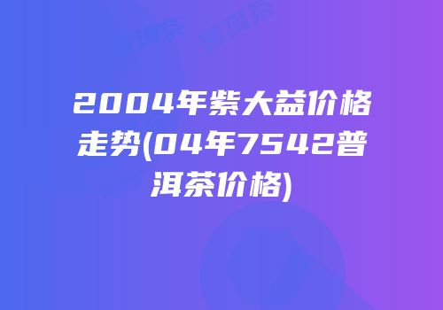 2004年紫大益价格走势(04年7542普洱茶价格)