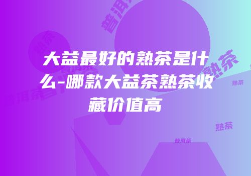 大益最好的熟茶是什么-哪款大益茶熟茶收藏价值高