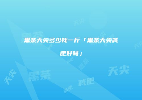 黑茶天尖多少钱一斤「黑茶天尖减肥好吗」