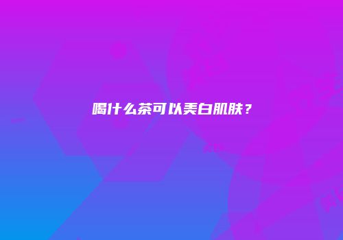 喝什么茶可以美白肌肤？