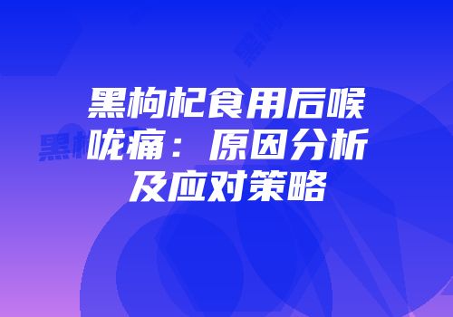 黑枸杞食用后喉咙痛：原因分析及应对策略