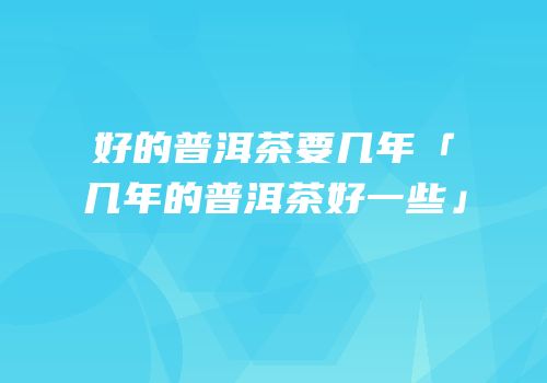 好的普洱茶要几年「几年的普洱茶好一些」