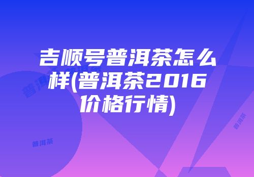 吉顺号普洱茶怎么样(普洱茶2016价格行情)