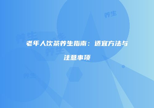 老年人饮茶养生指南：适宜方法与注意事项