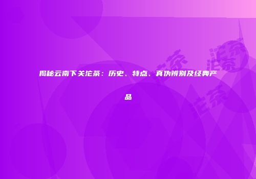 揭秘云南下关沱茶：历史、特点、真伪辨别及经典产品