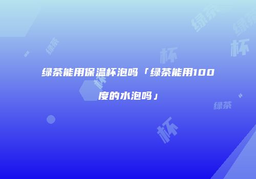 绿茶能用保温杯泡吗「绿茶能用100度的水泡吗」