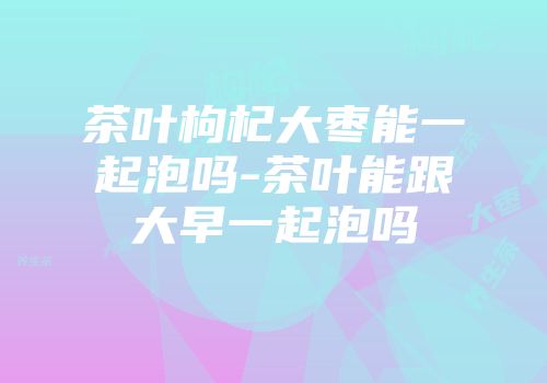 茶叶枸杞大枣能一起泡吗-茶叶能跟大早一起泡吗