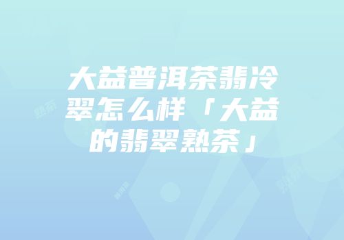 大益普洱茶翡冷翠怎么样「大益的翡翠熟茶」