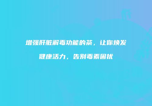 增强肝脏解毒功能的茶，让你焕发健康活力，告别毒素困扰