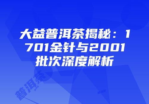 大益普洱茶揭秘：1701金针与2001批次深度解析