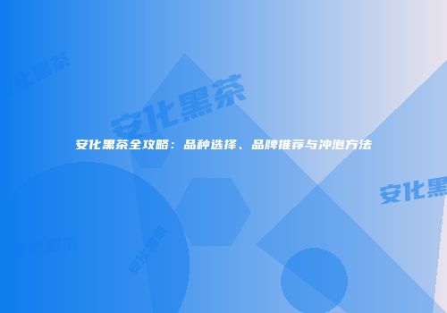 安化黑茶全攻略：品种选择、品牌推荐与冲泡方法