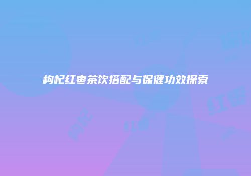 枸杞红枣茶饮搭配与保健功效探索