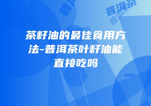 茶籽油的最佳食用方法-普洱茶叶籽油能直接吃吗