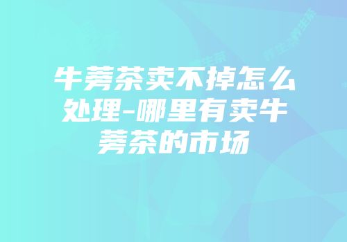 牛蒡茶卖不掉怎么处理-哪里有卖牛蒡茶的市场