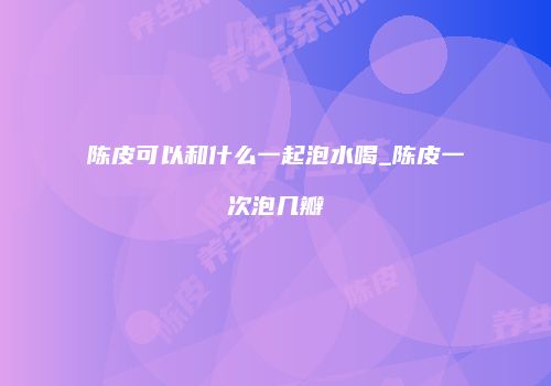 陈皮可以和什么一起泡水喝_陈皮一次泡几瓣