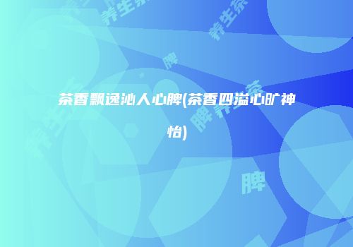 茶香飘逸沁人心脾(茶香四溢心旷神怡)