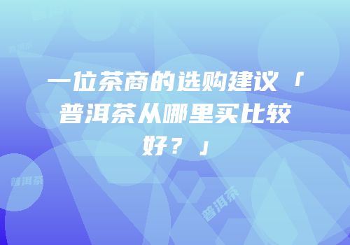 一位茶商的选购建议「普洱茶从哪里买比较好？」