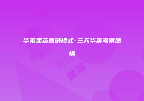 华莱黑茶直销模式-三天华莱考察感悟